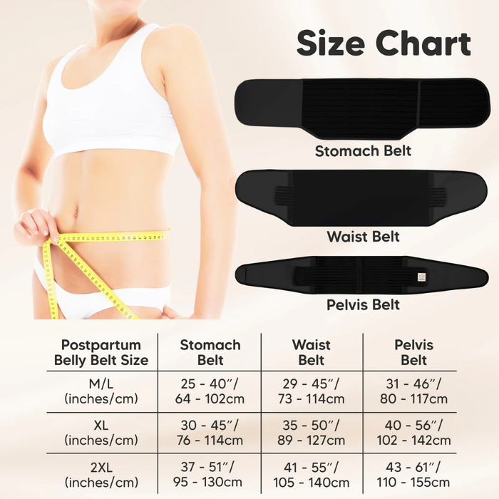 Size Chart
Stomach Belt
Waist Belt
Pelvis Belt
Postpartum Belly Belt Size:
M/L (inches/cm):
Stomach Belt: 25–40" (64–102cm)
Waist Belt: 29–45" (73–114cm)
Pelvis Belt: 31–46" (80–117cm)
XL (inches/cm):
Stomach Belt: 30–45" (76–114cm)
Waist Belt: 35–50" (89–127cm)
Pelvis Belt: 40–56" (102–142cm)
2XL (inches/cm):
Stomach Belt: 37–51" (95–130cm)
Waist Belt: 41–55" (105–140cm)
Pelvis Belt: 43–61" (110–155cm)