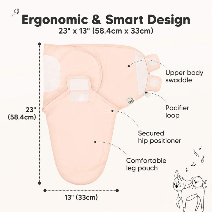 Ergonomic & Smart Design
23" x 12" (58.4cm x 30.5cm)
Upper body swaddle
Pacifier loop
Secured hip positioner
Comfortable leg pouch