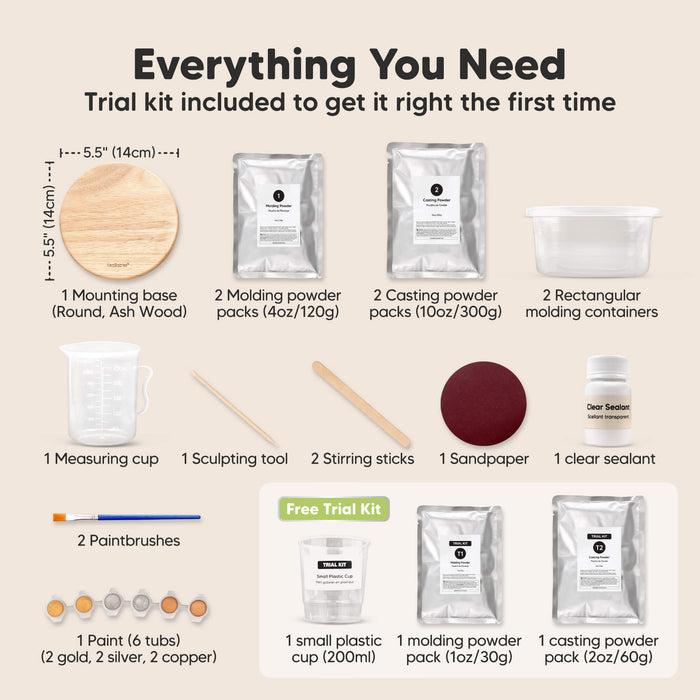 Everything You Need, Trial kit included to get it right the first time:
1x mounting base (round ash wood), 2x molding powder packs, 2x casting powder packs, 2x rectangular mixing containers, 1x measuring cup, 1x sculpting tool, 2x stirring sticks, 1x sandpaper, 1x clear sealant, 1x paintbrushes, 2x paints (gold, silver, copper)

Free Trial Kit Included:
1 small plastic cup (200ml), 1 molding powder pack (1oz / 30g), 1 casting powder pack (2oz / 60g).