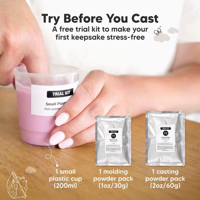 Try Before You Cast, a free trial kit to make your first keepsake stress-free.

Free Trial Kit Included:
1 small plastic cup (200ml), 1 molding powder pack (1oz / 30g), 1 casting powder pack (2oz / 60g).