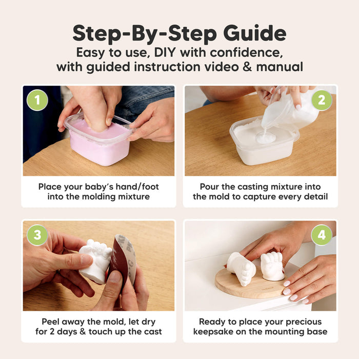 Step-By-Step Guide
Easy to use, DIY with confidence,
with guided instruction video & manual

1. Place your baby’s hand/foot into the molding mixture
2. Pour the casting mixture into the mold to capture every detail
3. Peel away the mold, let dry for 2 days & touch up the cast
4. Ready to place your precious keepsake on the mounting base