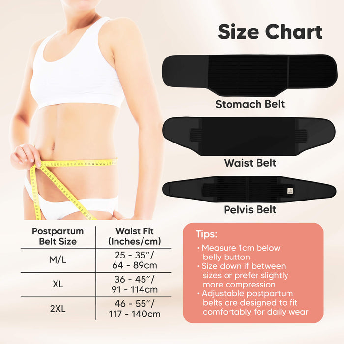 Composed of Stomach Belt, Waist Belt, Pelvis Belt. Postpartum Belt Size Chart 
M/L (25 to 35inches or 64 to 89cm), XL (36-45 inches or 91 to 114cm), 2XL (46-55inches or 117-140cm).  Tips: Measure 1cm below belly button. Size down if between sizes or prefer slightly more compression. Adjustable postpartum belts are designed to fit comfortably for daily wear