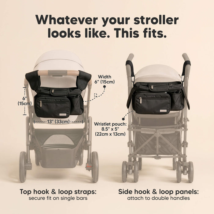 Whatever your stroller looks like. This fits. Width 6" (15cm) x 13" (33cm)
Wristlet pouch:
8.5" x 5" (22cm x 13cm)
Top hook & loop straps: secure fit on single bars, Side hook & loop panels:
attach to double handles